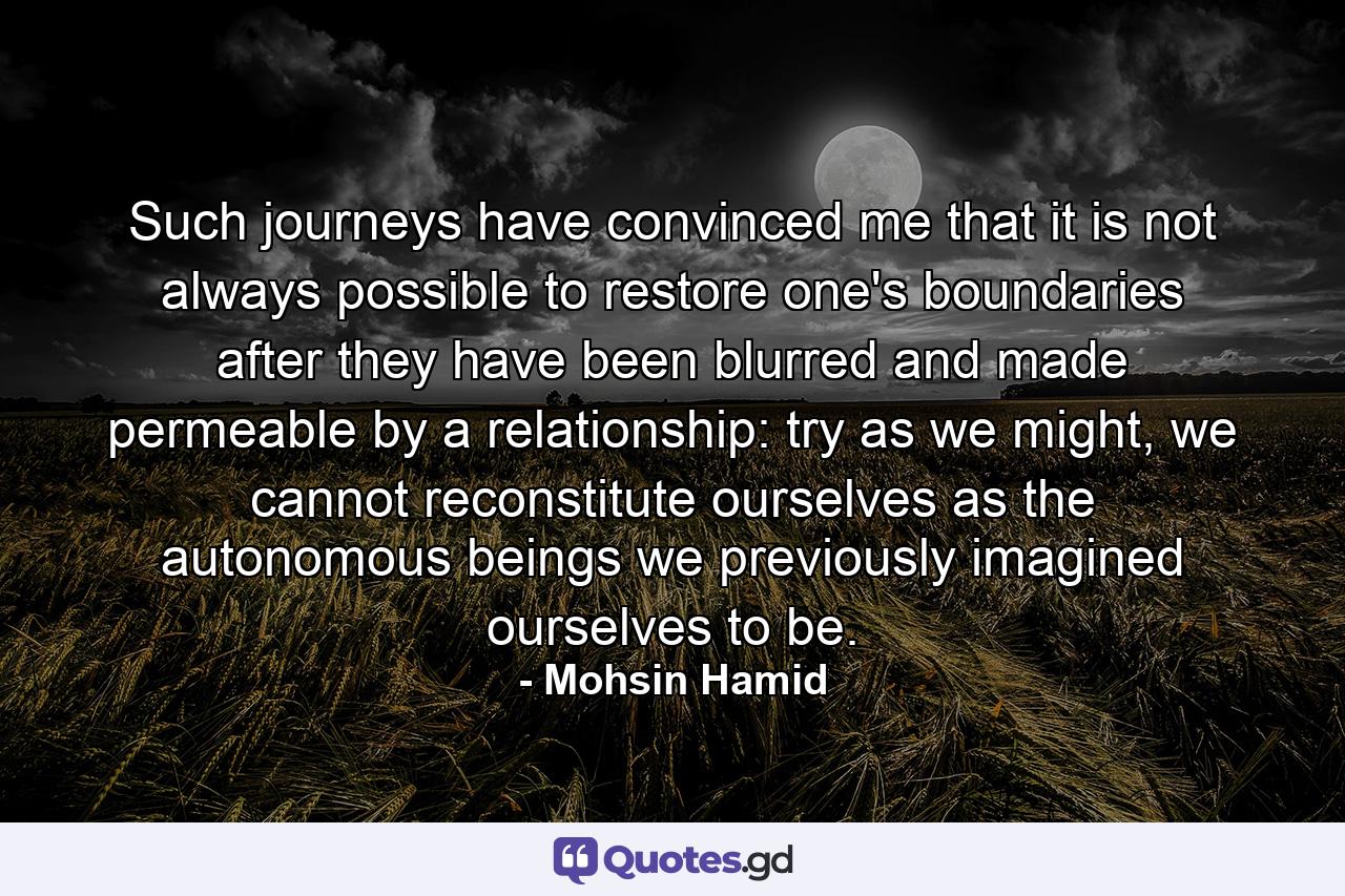 Such journeys have convinced me that it is not always possible to restore one's boundaries after they have been blurred and made permeable by a relationship: try as we might, we cannot reconstitute ourselves as the autonomous beings we previously imagined ourselves to be. - Quote by Mohsin Hamid