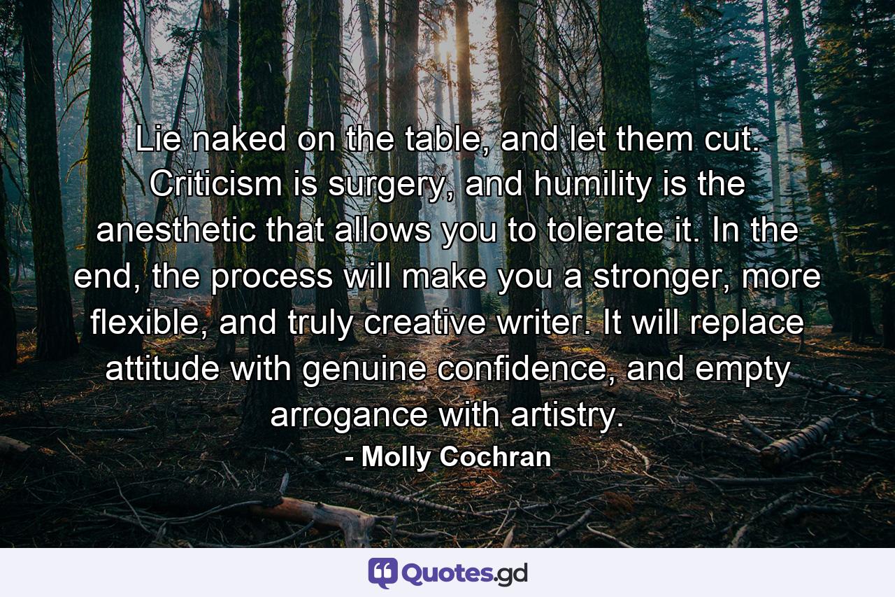 Lie naked on the table, and let them cut. Criticism is surgery, and humility is the anesthetic that allows you to tolerate it. In the end, the process will make you a stronger, more flexible, and truly creative writer. It will replace attitude with genuine confidence, and empty arrogance with artistry. - Quote by Molly Cochran