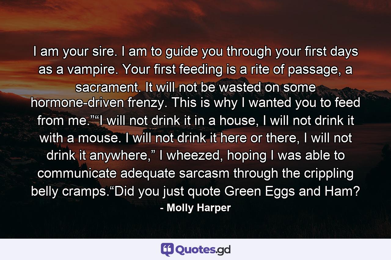 I am your sire. I am to guide you through your first days as a vampire. Your first feeding is a rite of passage, a sacrament. It will not be wasted on some hormone-driven frenzy. This is why I wanted you to feed from me.”“I will not drink it in a house, I will not drink it with a mouse. I will not drink it here or there, I will not drink it anywhere,” I wheezed, hoping I was able to communicate adequate sarcasm through the crippling belly cramps.“Did you just quote Green Eggs and Ham? - Quote by Molly Harper