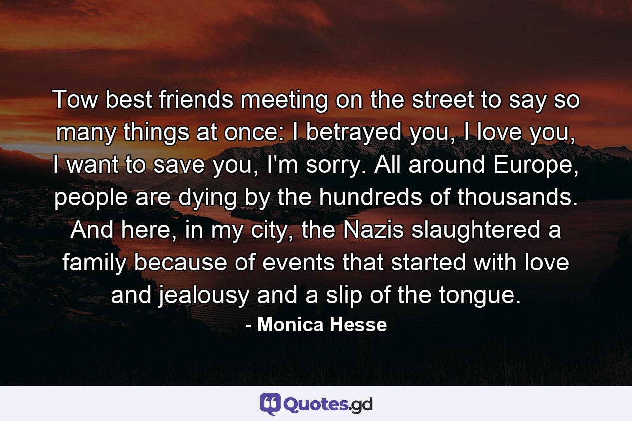 Tow best friends meeting on the street to say so many things at once: I betrayed you, I love you, I want to save you, I'm sorry. All around Europe, people are dying by the hundreds of thousands. And here, in my city, the Nazis slaughtered a family because of events that started with love and jealousy and a slip of the tongue. - Quote by Monica Hesse