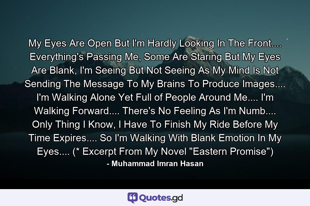 My Eyes Are Open But I'm Hardly Looking In The Front.... Everything's Passing Me, Some Are Staring But My Eyes Are Blank, I'm Seeing But Not Seeing As My Mind Is Not Sending The Message To My Brains To Produce Images.... I'm Walking Alone Yet Full of People Around Me.... I'm Walking Forward.... There's No Feeling As I'm Numb.... Only Thing I Know, I Have To Finish My Ride Before My Time Expires.... So I'm Walking With Blank Emotion In My Eyes.... (* Excerpt From My Novel 