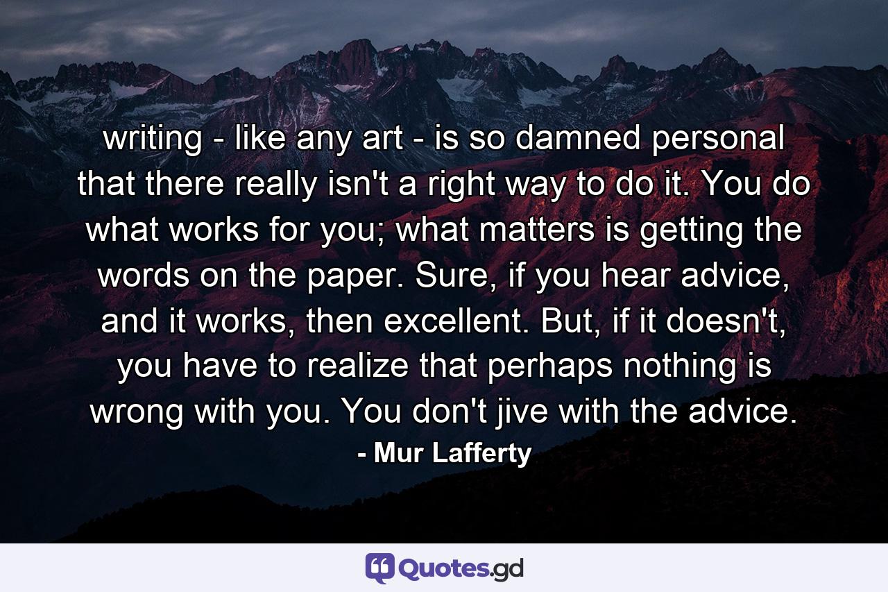 writing - like any art - is so damned personal that there really isn't a right way to do it. You do what works for you; what matters is getting the words on the paper. Sure, if you hear advice, and it works, then excellent. But, if it doesn't, you have to realize that perhaps nothing is wrong with you. You don't jive with the advice. - Quote by Mur Lafferty