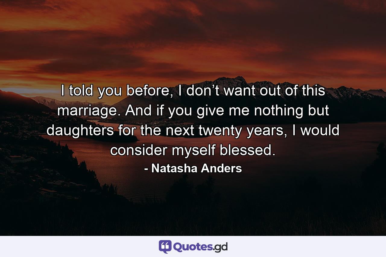 I told you before, I don’t want out of this marriage. And if you give me nothing but daughters for the next twenty years, I would consider myself blessed. - Quote by Natasha Anders