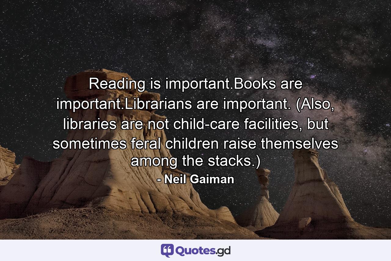 Reading is important.Books are important.Librarians are important. (Also, libraries are not child-care facilities, but sometimes feral children raise themselves among the stacks.) - Quote by Neil Gaiman