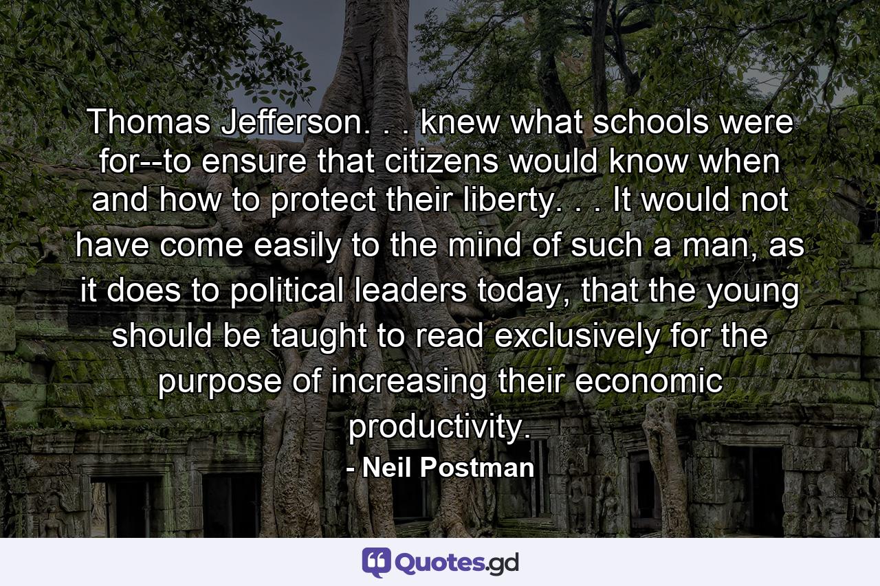 Thomas Jefferson. . . knew what schools were for--to ensure that citizens would know when and how to protect their liberty. . . It would not have come easily to the mind of such a man, as it does to political leaders today, that the young should be taught to read exclusively for the purpose of increasing their economic productivity. - Quote by Neil Postman