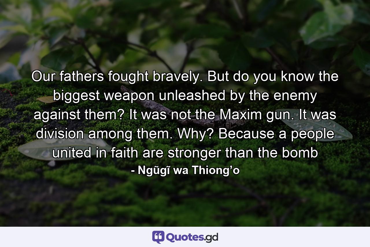 Our fathers fought bravely. But do you know the biggest weapon unleashed by the enemy against them? It was not the Maxim gun. It was division among them. Why? Because a people united in faith are stronger than the bomb - Quote by Ngũgĩ wa Thiong’o