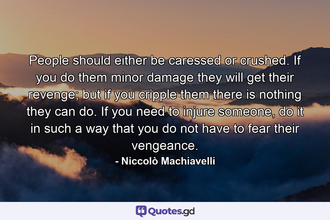 People should either be caressed or crushed. If you do them minor damage they will get their revenge; but if you cripple them there is nothing they can do. If you need to injure someone, do it in such a way that you do not have to fear their vengeance. - Quote by Niccolò Machiavelli