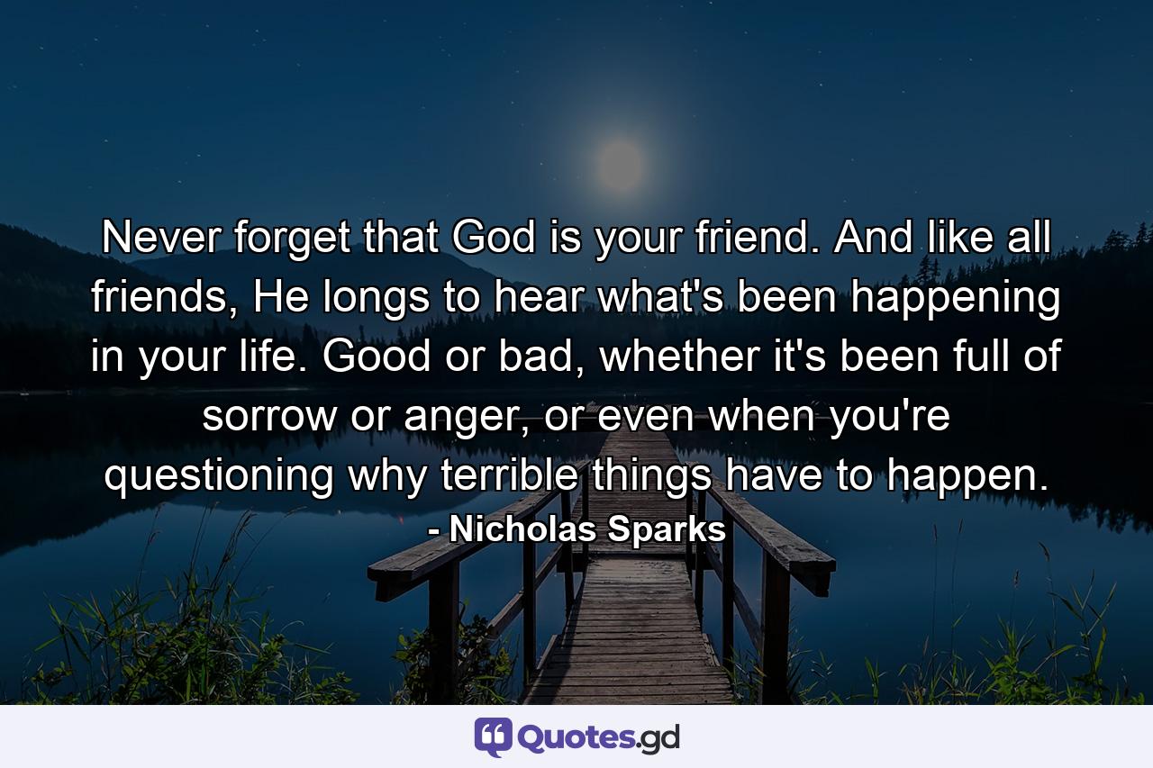 Never forget that God is your friend. And like all friends, He longs to hear what's been happening in your life. Good or bad, whether it's been full of sorrow or anger, or even when you're questioning why terrible things have to happen. - Quote by Nicholas Sparks