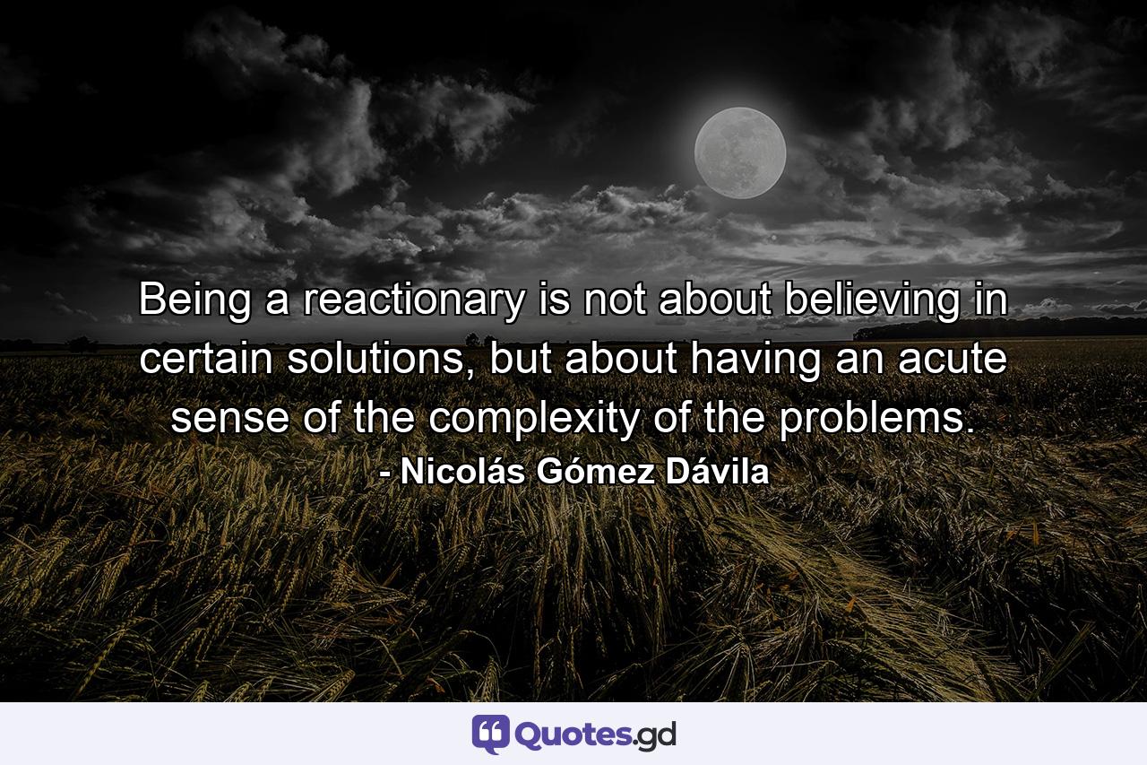 Being a reactionary is not about believing in certain solutions, but about having an acute sense of the complexity of the problems. - Quote by Nicolás Gómez Dávila