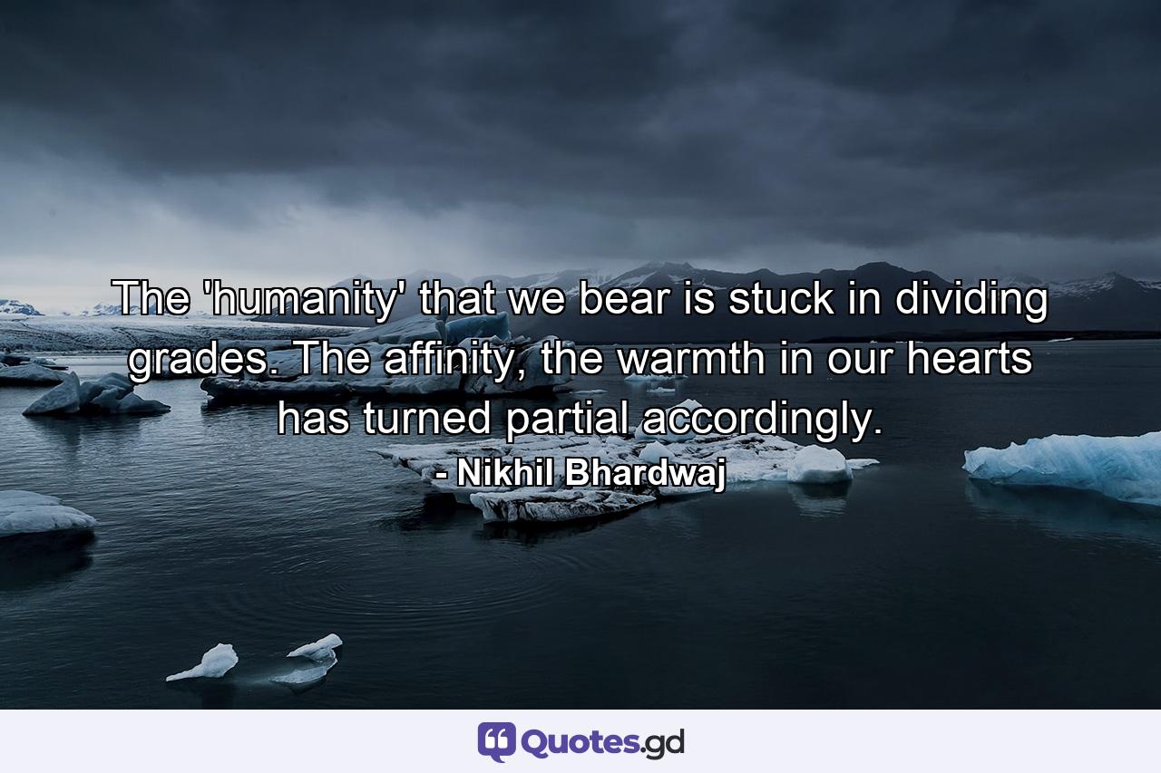 The 'humanity' that we bear is stuck in dividing grades. The affinity, the warmth in our hearts has turned partial accordingly. - Quote by Nikhil Bhardwaj