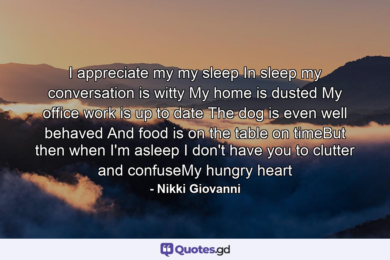 I appreciate my my sleep In sleep my conversation  is witty My home is dusted My office work is up to date The dog  is even  well behaved And food is on the table on timeBut then when I'm asleep I don't have you to clutter and confuseMy hungry heart - Quote by Nikki Giovanni