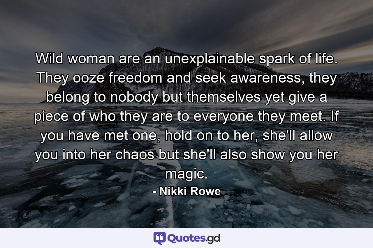 Wild woman are an unexplainable spark of life. They ooze freedom and seek awareness, they belong to nobody but themselves yet give a piece of who they are to everyone they meet. If you have met one, hold on to her, she'll allow you into her chaos but she'll also show you her magic. - Quote by Nikki Rowe