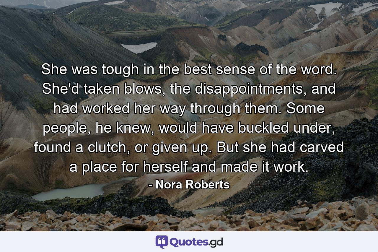 She was tough in the best sense of the word. She'd taken blows, the disappointments, and had worked her way through them. Some people, he knew, would have buckled under, found a clutch, or given up. But she had carved a place for herself and made it work. - Quote by Nora Roberts