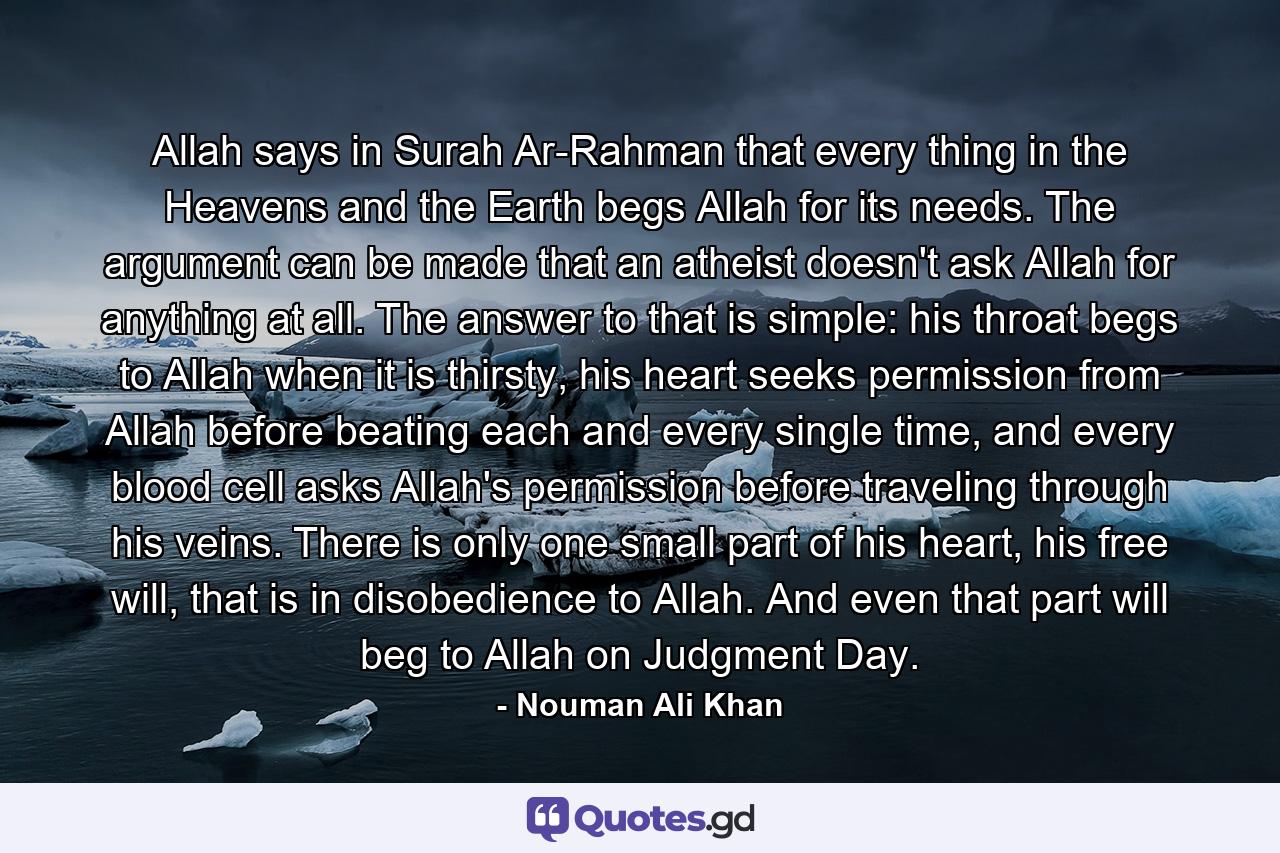 Allah says in Surah Ar-Rahman that every thing in the Heavens and the Earth begs Allah for its needs. The argument can be made that an atheist doesn't ask Allah for anything at all. The answer to that is simple: his throat begs to Allah when it is thirsty, his heart seeks permission from Allah before beating each and every single time, and every blood cell asks Allah's permission before traveling through his veins. There is only one small part of his heart, his free will, that is in disobedience to Allah. And even that part will beg to Allah on Judgment Day. - Quote by Nouman Ali Khan