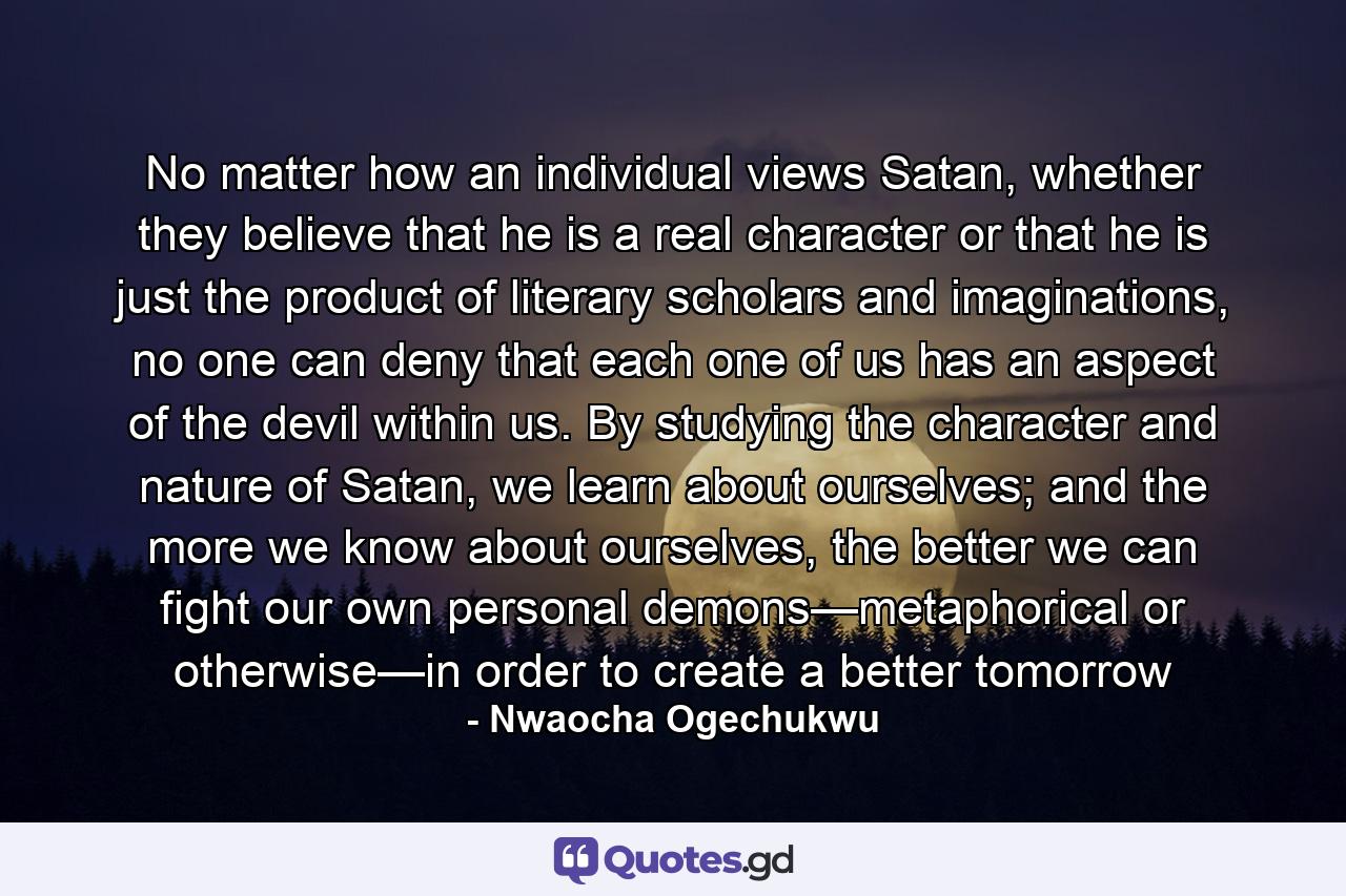 No matter how an individual views Satan, whether they believe that he is a real character or that he is just the product of literary scholars and imaginations, no one can deny that each one of us has an aspect of the devil within us. By studying the character and nature of Satan, we learn about ourselves; and the more we know about ourselves, the better we can fight our own personal demons—metaphorical or otherwise—in order to create a better tomorrow - Quote by Nwaocha Ogechukwu