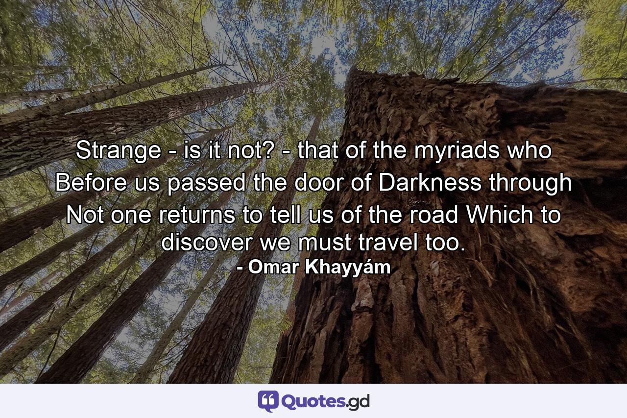 Strange - is it not? - that of the myriads who Before us passed the door of Darkness through  Not one returns to tell us of the road Which to discover we must travel too. - Quote by Omar Khayyám