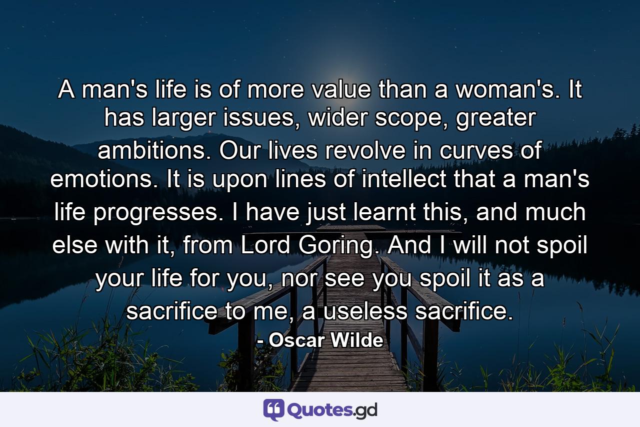 A man's life is of more value than a woman's. It has larger issues, wider scope, greater ambitions. Our lives revolve in curves of emotions. It is upon lines of intellect that a man's life progresses. I have just learnt this, and much else with it, from Lord Goring. And I will not spoil your life for you, nor see you spoil it as a sacrifice to me, a useless sacrifice. - Quote by Oscar Wilde