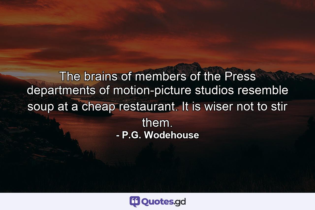 The brains of members of the Press departments of motion-picture studios resemble soup at a cheap restaurant. It is wiser not to stir them. - Quote by P.G. Wodehouse