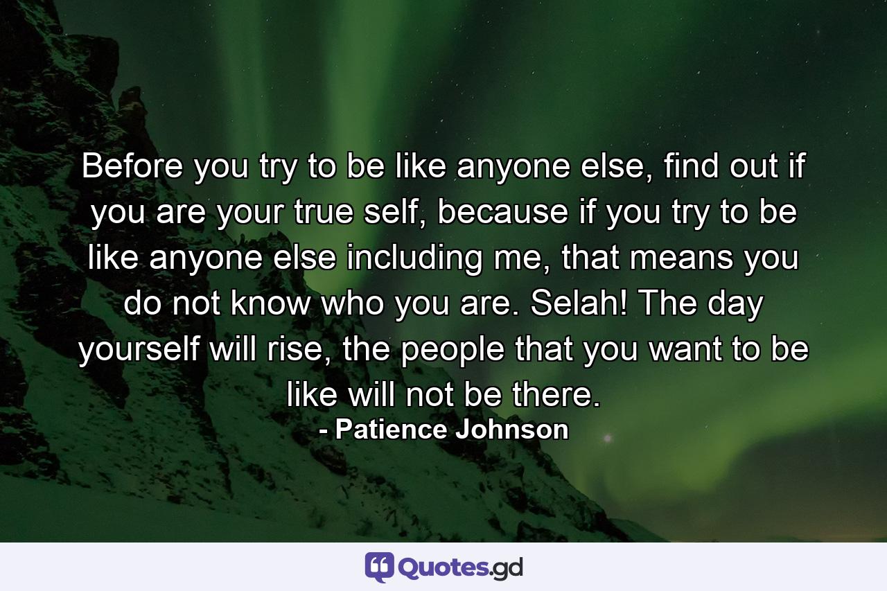 Before you try to be like anyone else, find out if you are your true self, because if you try to be like anyone else including me, that means you do not know who you are. Selah! The day yourself will rise, the people that you want to be like will not be there. - Quote by Patience Johnson