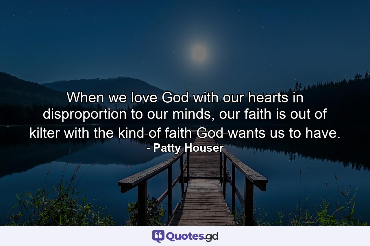 When we love God with our hearts in disproportion to our minds, our faith is out of kilter with the kind of faith God wants us to have. - Quote by Patty Houser