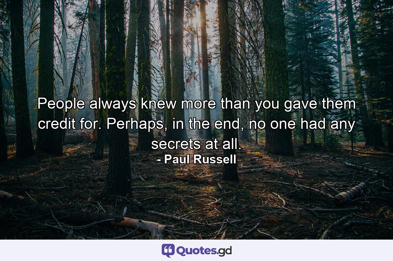 People always knew more than you gave them credit for. Perhaps, in the end, no one had any secrets at all. - Quote by Paul Russell