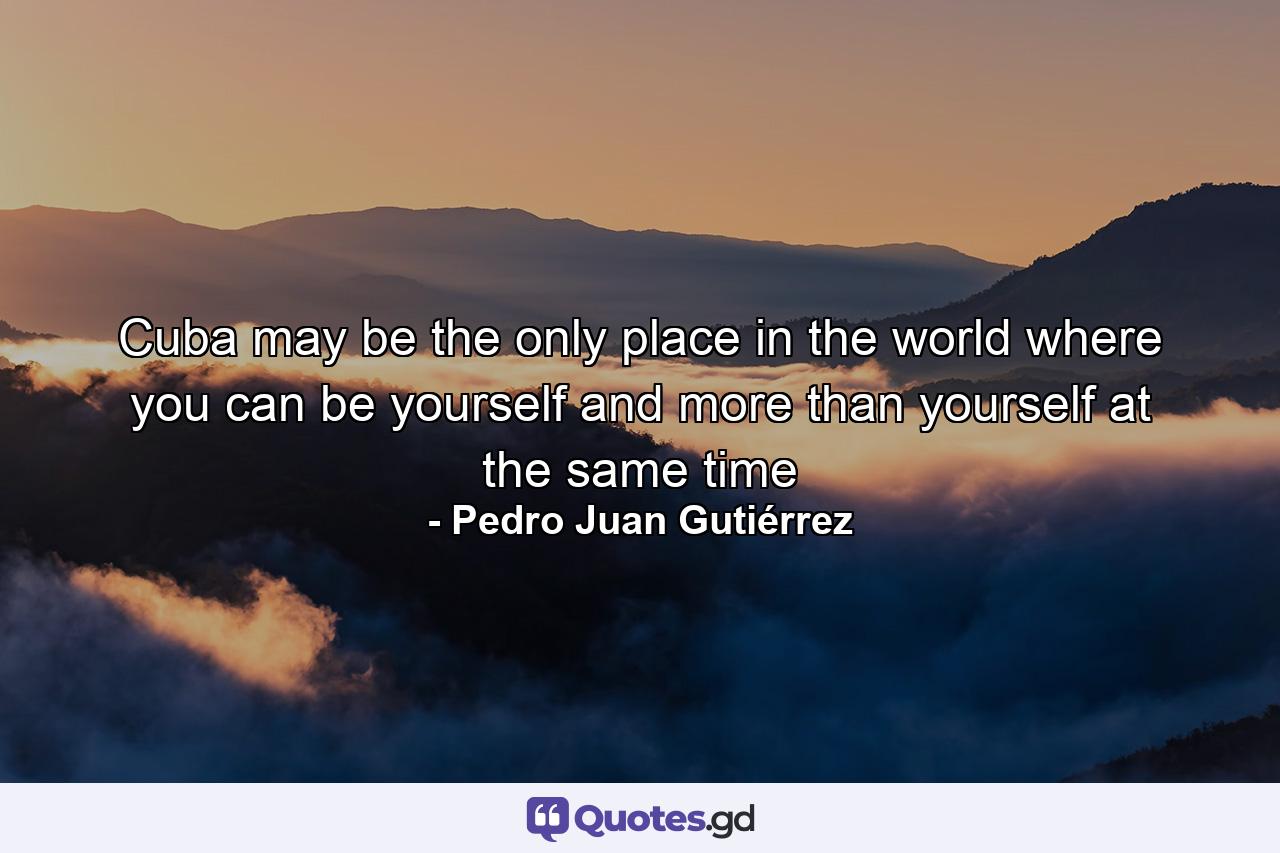 Cuba may be the only place in the world where you can be yourself and more than yourself at the same time - Quote by Pedro Juan Gutiérrez