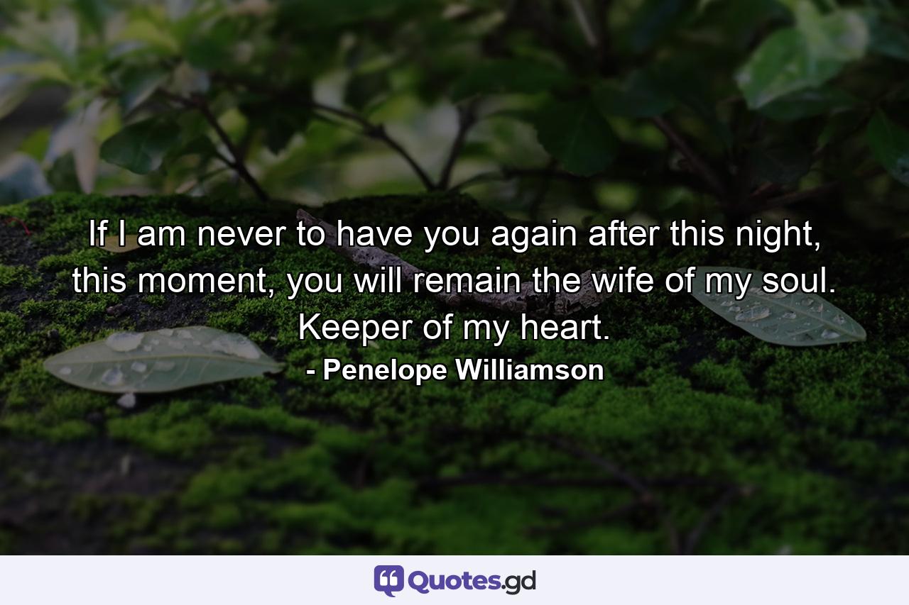 If I am never to have you again after this night, this moment, you will remain the wife of my soul. Keeper of my heart. - Quote by Penelope Williamson