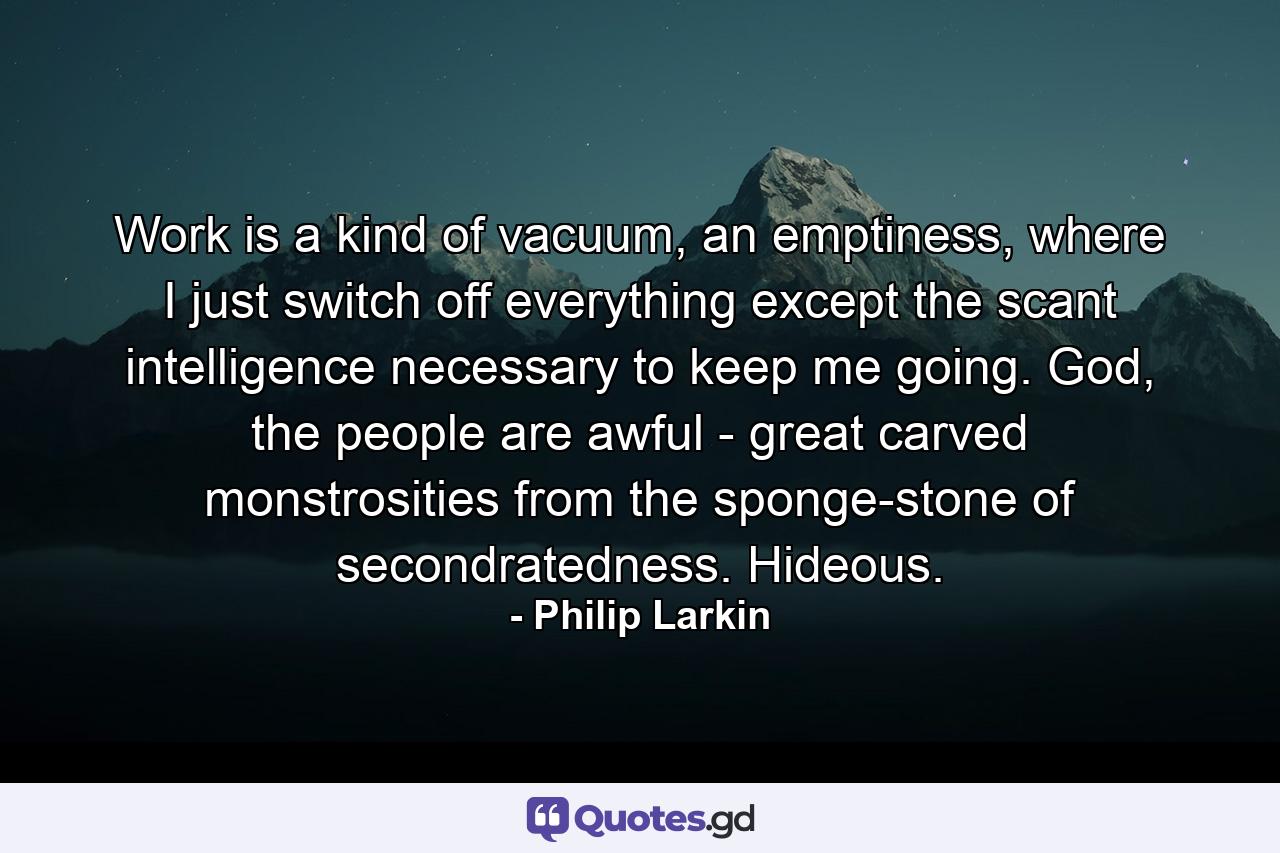 Work is a kind of vacuum, an emptiness, where I just switch off everything except the scant intelligence necessary to keep me going. God, the people are awful - great carved monstrosities from the sponge-stone of secondratedness. Hideous. - Quote by Philip Larkin