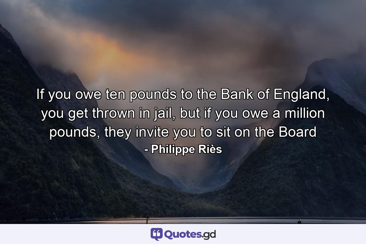 If you owe ten pounds to the Bank of England, you get thrown in jail, but if you owe a million pounds, they invite you to sit on the Board - Quote by Philippe Riès