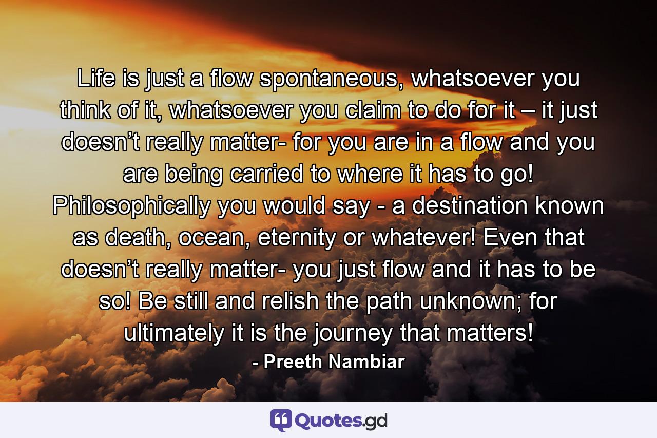 Life is just a flow spontaneous, whatsoever you think of it, whatsoever you claim to do for it – it just doesn’t really matter- for you are in a flow and you are being carried to where it has to go! Philosophically you would say - a destination known as death, ocean, eternity or whatever! Even that doesn’t really matter- you just flow and it has to be so! Be still and relish the path unknown; for ultimately it is the journey that matters! - Quote by Preeth Nambiar