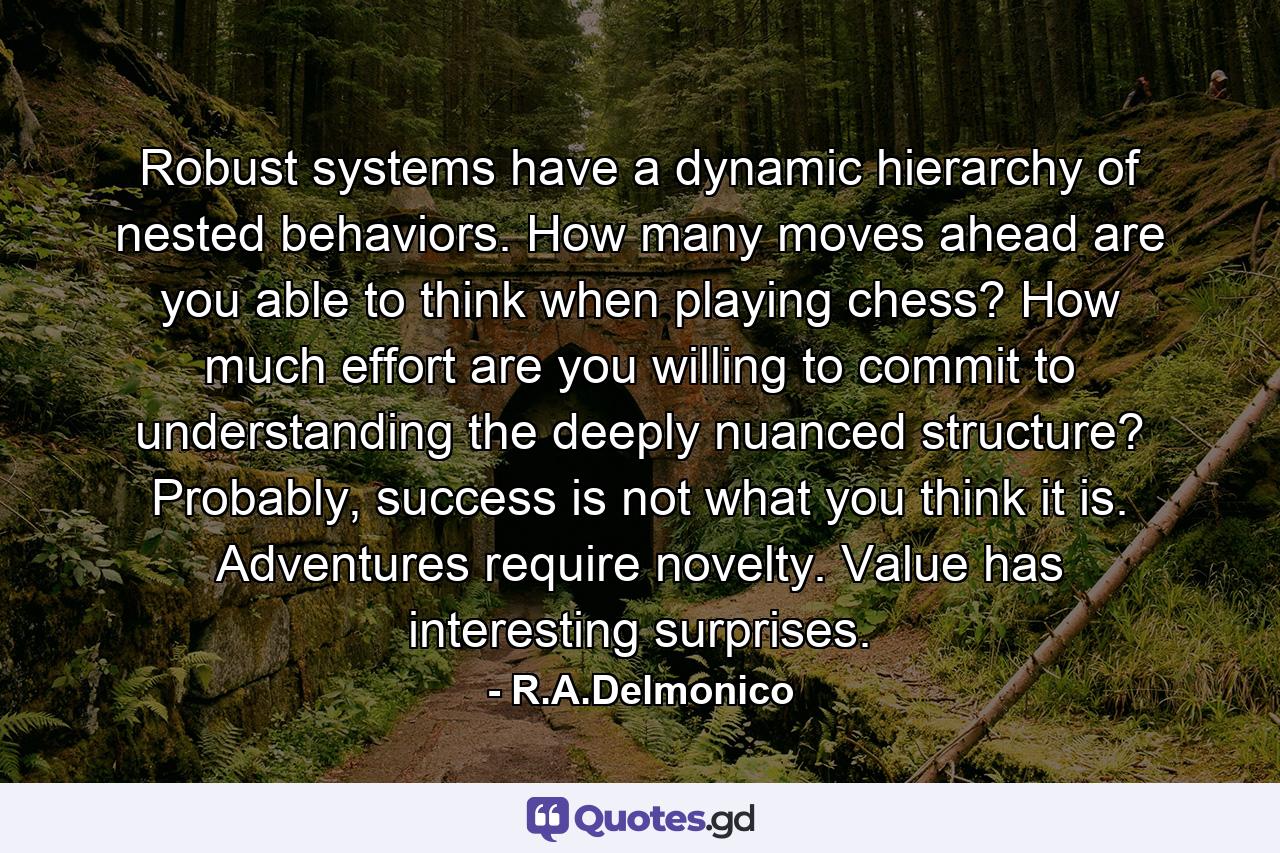 Robust systems have a dynamic hierarchy of nested behaviors. How many moves ahead are you able to think when playing chess? How much effort are you willing to commit to understanding the deeply nuanced structure? Probably, success is not what you think it is. Adventures require novelty. Value has interesting surprises. - Quote by R.A.Delmonico