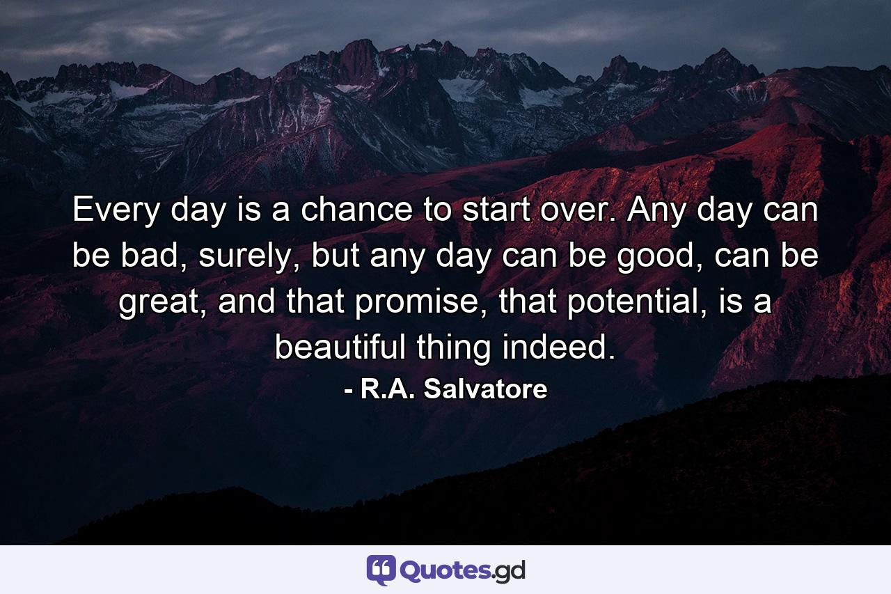 Every day is a chance to start over. Any day can be bad, surely, but any day can be good, can be great, and that promise, that potential, is a beautiful thing indeed. - Quote by R.A. Salvatore