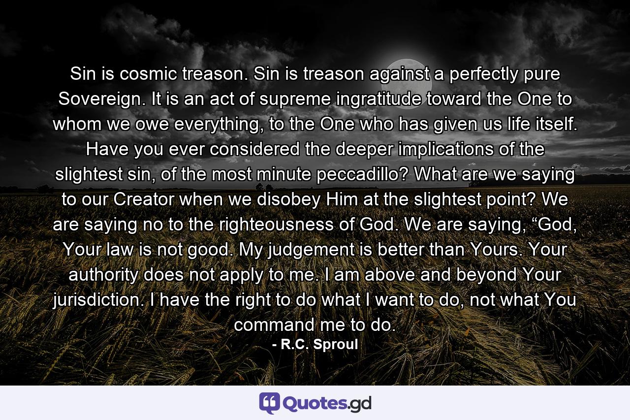 Sin is cosmic treason. Sin is treason against a perfectly pure Sovereign. It is an act of supreme ingratitude toward the One to whom we owe everything, to the One who has given us life itself. Have you ever considered the deeper implications of the slightest sin, of the most minute peccadillo? What are we saying to our Creator when we disobey Him at the slightest point? We are saying no to the righteousness of God. We are saying, “God, Your law is not good. My judgement is better than Yours. Your authority does not apply to me. I am above and beyond Your jurisdiction. I have the right to do what I want to do, not what You command me to do. - Quote by R.C. Sproul