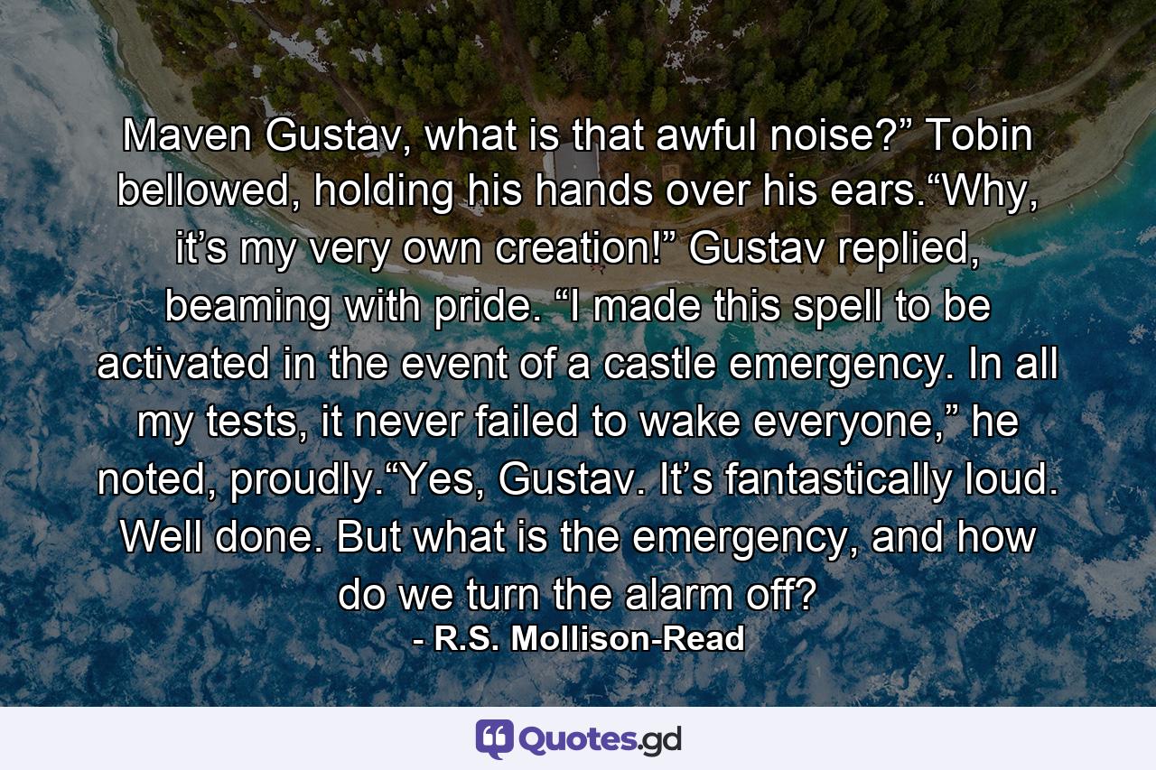 Maven Gustav, what is that awful noise?” Tobin bellowed, holding his hands over his ears.“Why, it’s my very own creation!” Gustav replied, beaming with pride. “I made this spell to be activated in the event of a castle emergency. In all my tests, it never failed to wake everyone,” he noted, proudly.“Yes, Gustav. It’s fantastically loud. Well done. But what is the emergency, and how do we turn the alarm off? - Quote by R.S. Mollison-Read