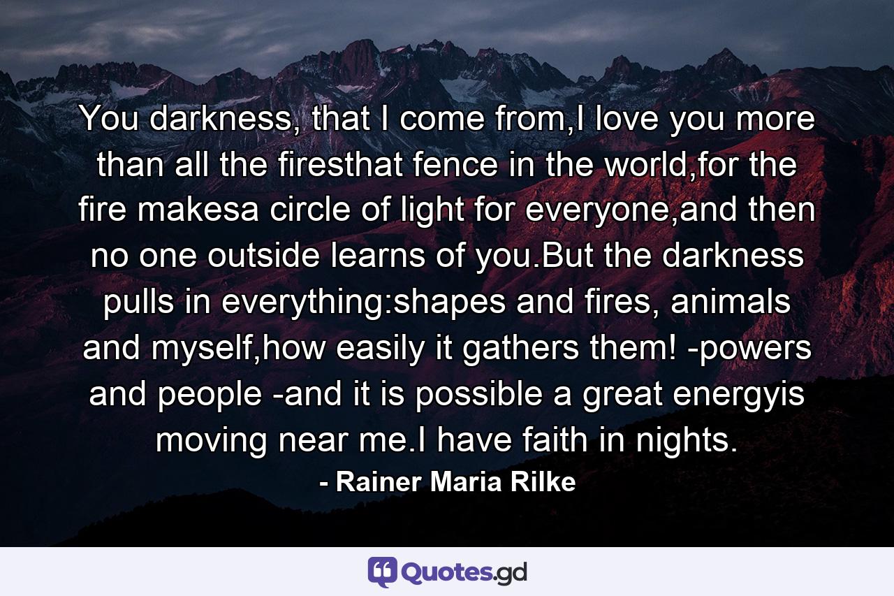 You darkness, that I come from,I love you more than all the firesthat fence in the world,for the fire makesa circle of light for everyone,and then no one outside learns of you.But the darkness pulls in everything:shapes and fires, animals and myself,how easily it gathers them! -powers and people -and it is possible a great energyis moving near me.I have faith in nights. - Quote by Rainer Maria Rilke