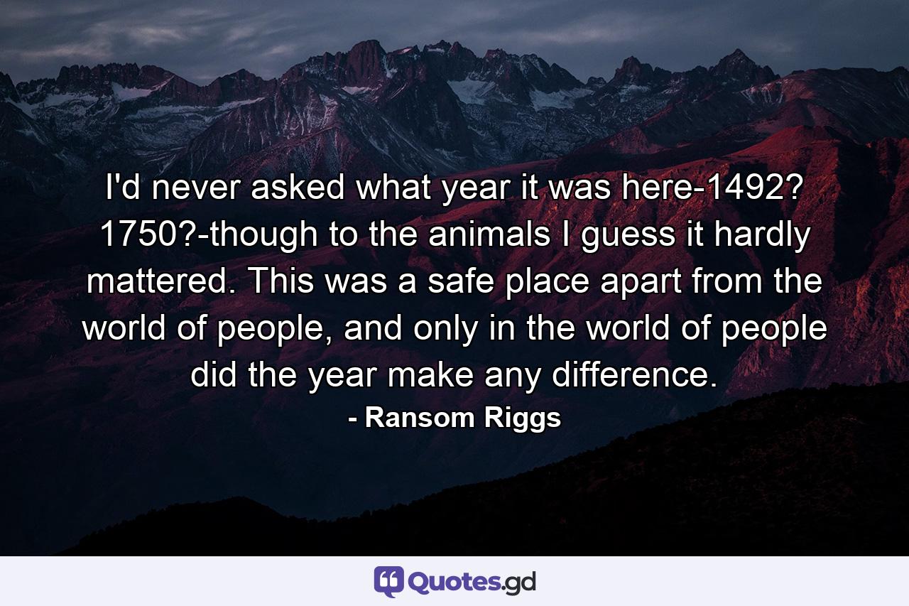 I'd never asked what year it was here-1492? 1750?-though to the animals I guess it hardly mattered. This was a safe place apart from the world of people, and only in the world of people did the year make any difference. - Quote by Ransom Riggs