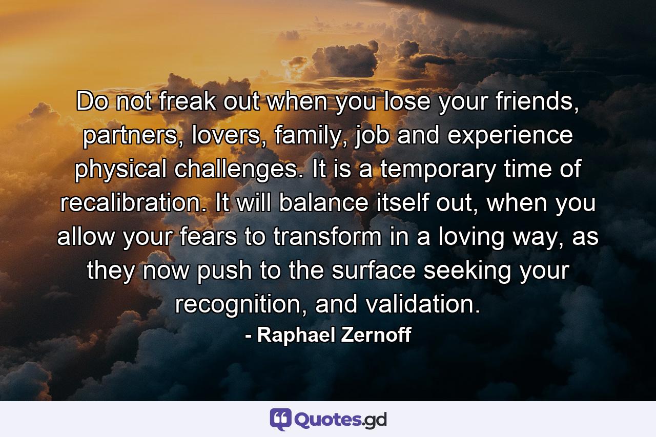 Do not freak out when you lose your friends, partners, lovers, family, job and experience physical challenges. It is a temporary time of recalibration. It will balance itself out, when you allow your fears to transform in a loving way, as they now push to the surface seeking your recognition, and validation. - Quote by Raphael Zernoff