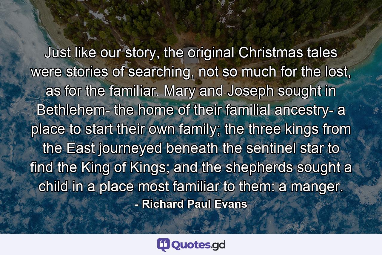 Just like our story, the original Christmas tales were stories of searching, not so much for the lost, as for the familiar. Mary and Joseph sought in Bethlehem- the home of their familial ancestry- a place to start their own family; the three kings from the East journeyed beneath the sentinel star to find the King of Kings; and the shepherds sought a child in a place most familiar to them: a manger. - Quote by Richard Paul Evans