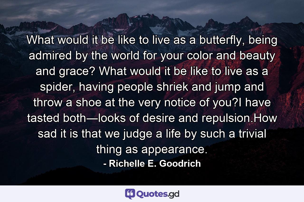 What would it be like to live as a butterfly, being admired by the world for your color and beauty and grace? What would it be like to live as a spider, having people shriek and jump and throw a shoe at the very notice of you?I have tasted both―looks of desire and repulsion.How sad it is that we judge a life by such a trivial thing as appearance. - Quote by Richelle E. Goodrich