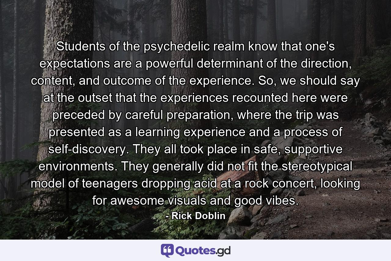 Students of the psychedelic realm know that one's expectations are a powerful determinant of the direction, content, and outcome of the experience. So, we should say at the outset that the experiences recounted here were preceded by careful preparation, where the trip was presented as a learning experience and a process of self-discovery. They all took place in safe, supportive environments. They generally did not fit the stereotypical model of teenagers dropping acid at a rock concert, looking for awesome visuals and good vibes. - Quote by Rick Doblin