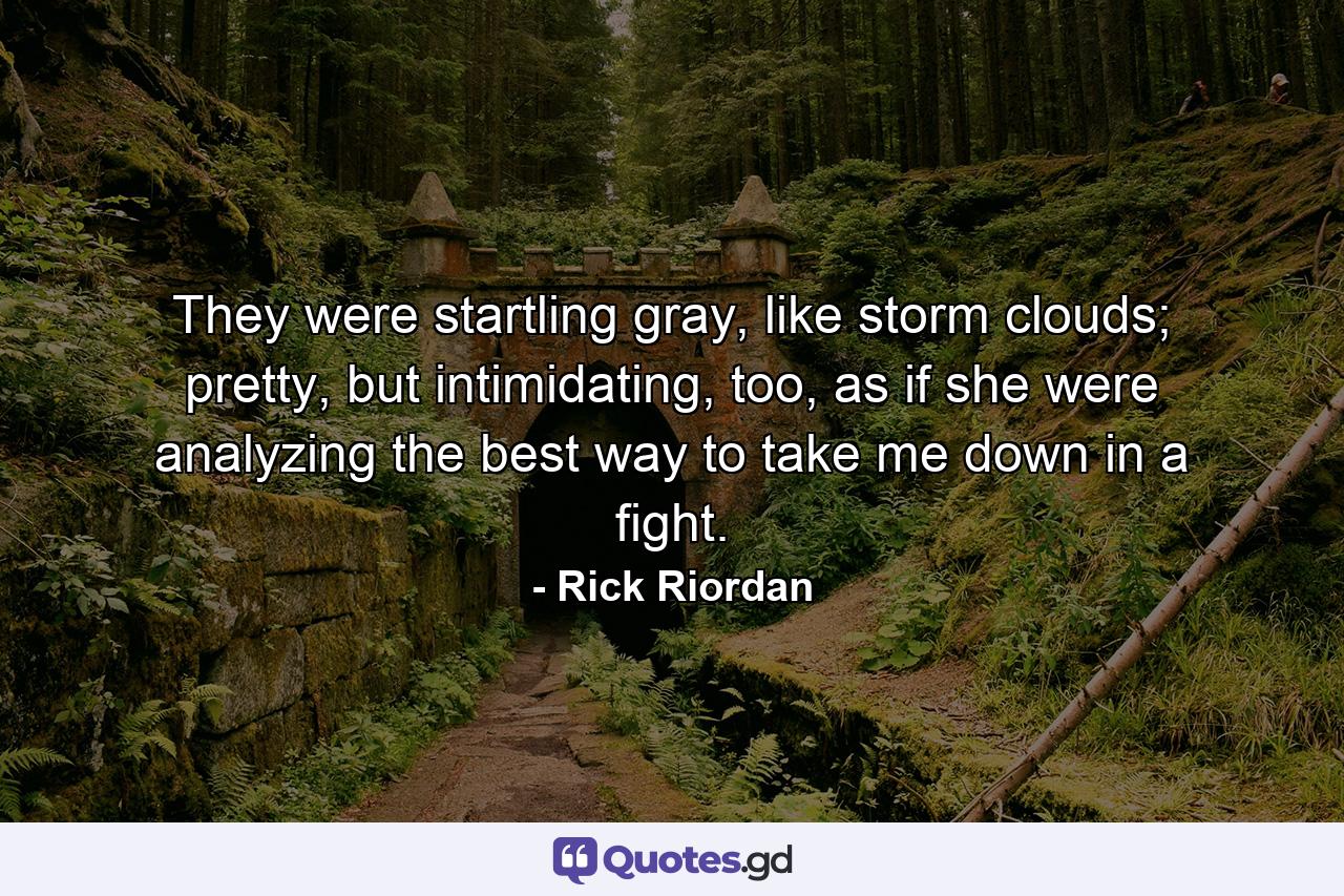 They were startling gray, like storm clouds; pretty, but intimidating, too, as if she were analyzing the best way to take me down in a fight. - Quote by Rick Riordan