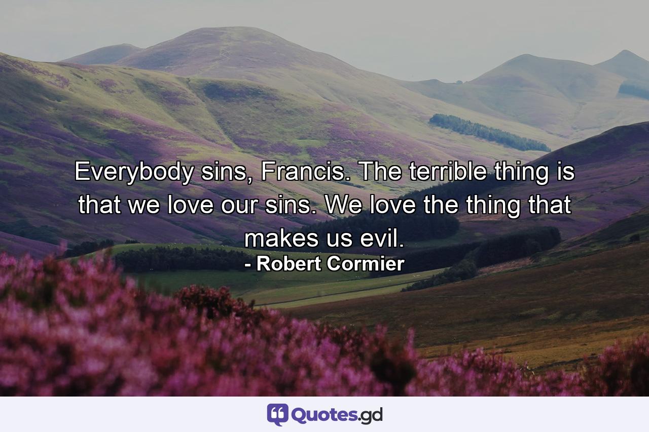 Everybody sins, Francis. The terrible thing is that we love our sins. We love the thing that makes us evil. - Quote by Robert Cormier