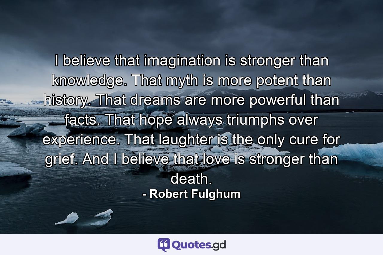 I believe that imagination is stronger than knowledge. That myth is more potent than history. That dreams are more powerful than facts. That hope always triumphs over experience. That laughter is the only cure for grief. And I believe that love is stronger than death. - Quote by Robert Fulghum