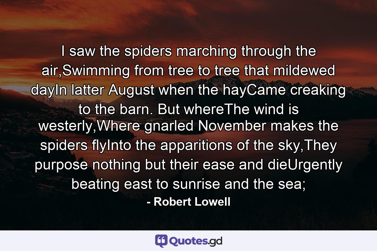 I saw the spiders marching through the air,Swimming from tree to tree that mildewed dayIn latter August when the hayCame creaking to the barn. But whereThe wind is westerly,Where gnarled November makes the spiders flyInto the apparitions of the sky,They purpose nothing but their ease and dieUrgently beating east to sunrise and the sea; - Quote by Robert Lowell