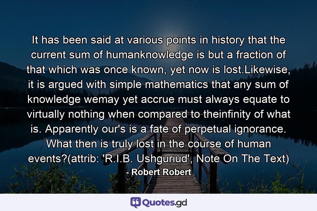 It has been said at various points in history that the current sum of humanknowledge is but a fraction of that which was once known, yet now is lost.Likewise, it is argued with simple mathematics that any sum of knowledge wemay yet accrue must always equate to virtually nothing when compared to theinfinity of what is. Apparently our's is a fate of perpetual ignorance. What then is truly lost in the course of human events?(attrib: 'R.I.B. Ushguriud', Note On The Text) - Quote by Robert Robert