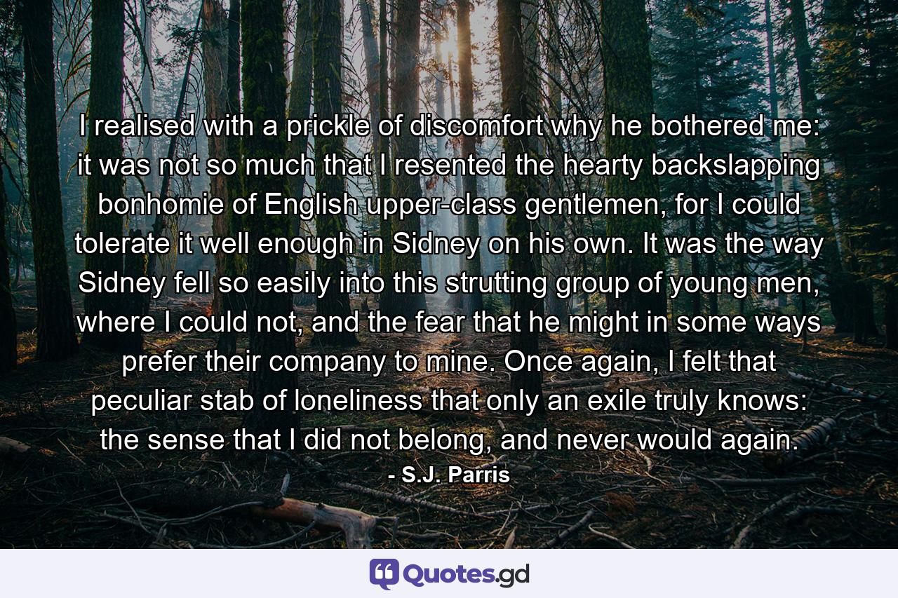 I realised with a prickle of discomfort why he bothered me: it was not so much that I resented the hearty backslapping bonhomie of English upper-class gentlemen, for I could tolerate it well enough in Sidney on his own. It was the way Sidney fell so easily into this strutting group of young men, where I could not, and the fear that he might in some ways prefer their company to mine. Once again, I felt that peculiar stab of loneliness that only an exile truly knows: the sense that I did not belong, and never would again. - Quote by S.J. Parris