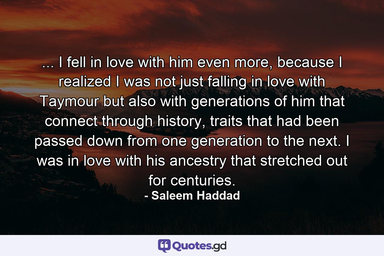 ... I fell in love with him even more, because I realized I was not just falling in love with Taymour but also with generations of him that connect through history, traits that had been passed down from one generation to the next. I was in love with his ancestry that stretched out for centuries. - Quote by Saleem Haddad