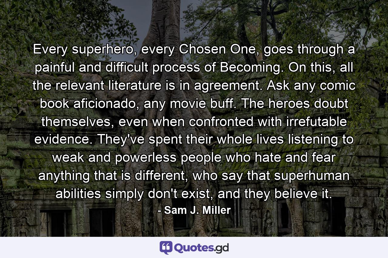 Every superhero, every Chosen One, goes through a painful and difficult process of Becoming. On this, all the relevant literature is in agreement. Ask any comic book aficionado, any movie buff. The heroes doubt themselves, even when confronted with irrefutable evidence. They've spent their whole lives listening to weak and powerless people who hate and fear anything that is different, who say that superhuman abilities simply don't exist, and they believe it. - Quote by Sam J. Miller