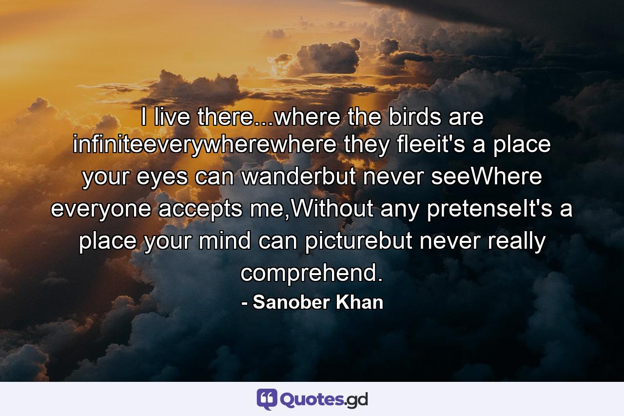 I live there...where the birds are infiniteeverywherewhere they fleeit's a place your eyes can wanderbut never seeWhere everyone accepts me,Without any pretenseIt's a place your mind can picturebut never really comprehend. - Quote by Sanober Khan