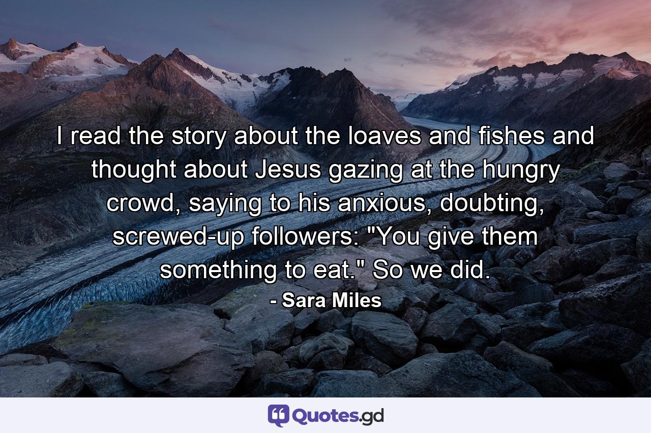 I read the story about the loaves and fishes and thought about Jesus gazing at the hungry crowd, saying to his anxious, doubting, screwed-up followers: 